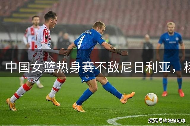 中国女篮热身赛不敌尼日利亚，杨舒予赛后道出球队隐忧