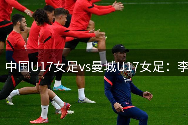 中国U17女足vs曼城U17女足：李启娴、贺涵若首发，刘雨辰出战