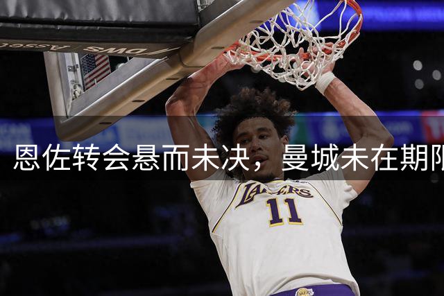 恩佐转会悬而未决，曼城未在期限内报价