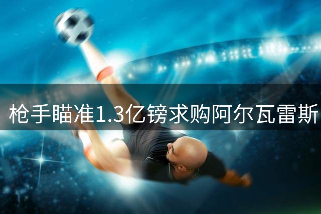 枪手瞄准1.3亿镑求购阿尔瓦雷斯 转会成否取决球员意向