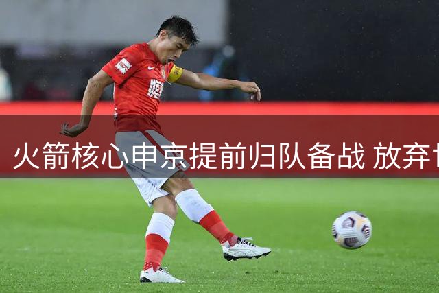 火箭核心申京提前归队备战 放弃世预赛专注新赛季